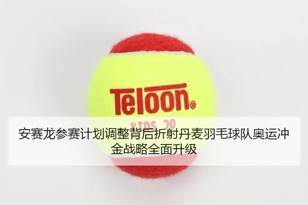 安赛龙参赛计划调整背后折射丹麦羽毛球队奥运冲金战略全面升级